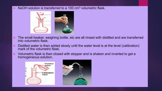  NaOH solution is transferred to a 100 cm3 volumetric flask.
 The small beaker, weighing bottle, etc are all rinsed with distilled and are transferred
into volumetric flask.
 Distilled water is then added slowly until the water level is at the level (calibration)
mark of the volumetric flask.
 Volumetric flask is then closed with stopper and is shaken and inverted to get a
homogeneous solution.
 
