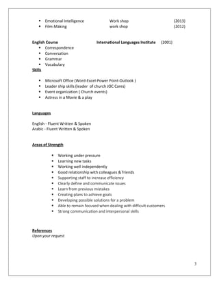  Emotional Intelligence Work shop (2013)
 Film-Making work shop (2012)
English Course International Languages Institute (2001)
 Correspondence
 Conversation
 Grammar
 Vocabulary
Skills
 Microsoft Office (Word-Excel-Power Point-Outlook )
 Leader ship skills (leader of church JOC Cares)
 Event organization ( Church events)
 Actress in a Movie & a play
Languages
English - Fluent Written & Spoken
Arabic - Fluent Written & Spoken
Areas of Strength
 Working under pressure
 Learning new tasks
 Working well independently
 Good relationship with colleagues & friends
 Supporting staff to increase efficiency
 Clearly define and communicate issues
 Learn from previous mistakes
 Creating plans to achieve goals
 Developing possible solutions for a problem
 Able to remain focused when dealing with difficult customers
 Strong communication and interpersonal skills
References
Upon your request
3
 