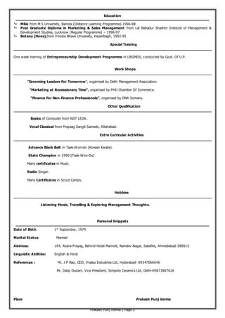 Prakash Punj Verma | Page 3
Education
 MBA from M S University, Baroda (Distance Learning Programme)-1996-98
 Post Graduate Diploma in Marketing & Sales Management from Lal Bahadur Shashtri Institute of Management &
Development Studies, Lucknow (Regular Programme) – 1996-97
 Botany (Hons),from Vinoba Bhave University, Hazaribagh, 1992-95
Special Training
___________________________________________________________________________________________
One week training of Entrepreneurship Development Programme in LBSIMDS, conducted by Govt. Of U.P.
Work Shops
___________________________________________________________________________________________
”Grooming Leaders For Tomorrow”, organised by Delhi Management Association.
”Marketing at Recessionary Time”, organised by PHD Chamber Of Commerce.
“Finance For Non-Finance Professionals”, organised by DNA Somany.
Other Qualification
___________________________________________________________________________________________
Basics of Computer from NIIT LEDA.
Vocal Classical from Prayaag Sangit Sameeti, Allahabad.
Extra Curricular Activities
___________________________________________________________________________________________
Advance Black Belt in Taek-Won-do (Korean Karate).
State Champion in 1990.(Taek-Won-Do)
Many certificates in Music.
Radio Singer.
Many Certificates in Scout Camps.
Hobbies
___________________________________________________________________________________________
Listening Music, Travelling & Exploring Management Thoughts.
Personal Snippets
Date of Birth: 1st
September, 1974
Marital Status: Married
Address: 104, Rudra Prayag, Behind Hotel Marriott, Ramdev Nagar, Satellite, Ahmedabad-380015
Linguistic Abilities: English & Hindi
References : Mr. J P Rao, CEO, Visaka Industries Ltd, Hyderabad- 09347066646
Mr. Dalip Dudani, Vice President, Simpolo Ceramics Ltd, Delhi-09873887626
Place Prakash Punj Verma
 