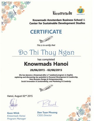 Ksro{lt'Mad$
Knowmads Amsterdam Business School &
Center for Sustainable Development Studies
CERTIFICATE
Ihrs rs to certify that
9o Thi Thu
has completed
201061201 5 - O2|O8I2O1 5
She hos &rr;ome a Knwmad dter o 7-wekend prqmm in English,
qlwing and di*werirE lnr ptentiot in tursnal Development & Leodership,
New Busfuress Desigln & Entqrcneurchip,
Socrdt tnnwotion & Sustoinobdlity, and Mo*ettng & Creotivity
Hanoi, August 02nd 2015
tu
Guus Wink
Knowmads Hanoi
Program Monager
Knowmads Hanoi
Don Tuan Phuong
CSDS Director
 
