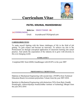 Curriculum Vitae
PATEL KRUNAL MAHESHBHAI
Mobile: 08401734645 OR
(r)09998104246
Email: krunalkrunal1792@gmail.com
CAREER OBJECTIVES
To make myself fighting with the future challenges of life in the field of job
getting. To gain respect and become an innovator. To achieve my aim in the
Professional era through conceptual application of classroom learning into actual
practice. And satisfy the expectation of the industry & to grow with diversity in
this ever changing world.
SCHOLASTICS
Completed SSC from GSEB, Gandhinagar with 69.85% in the year 2007
PROFESSIONAL CREDENTIALS
Diploma in Mechanical Engineering with second class (59.00%) from Technical
Education Board, Government polytechnic Valsad, from the year 2007-2010.
Bachelor in Mechanical Engineering with distinction (74%) from Rajiv Gandhi
Proudyogiki vishwavidyalaya board,Girdhar institute of technology Bhopal from
the year 2012-2016
 