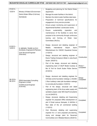 MUGANYIZI DOUGLAS CURRICULUM VITAE  256782001380/ 256701017581  daglassdaglow@gmail.com
2
07/2014 –
12/2014
01/2012 –
12/2013
06/ 2010–
06/ 2014
Ministry of Water & Environment
District Water Officer (Full time)
Sembabule
G. MESKEL TEARE (U) PLC
Architects, Engineers & Planners
Civil/ Structural Engineer
(Part-time)
SEKA Associates Consulting
Engineers Limited
Civil/Structural Engineer
(Full time)
 Budgeting and planning for the District Water
department.
 Manage the water facilities in the district.
 Maintain the district water facilities data base.
 Preparation of technical specifications for
engagement of any service provider.
 Ensure proper monitoring and supervision of
departmental facilities’ construction works.
 Ensure sustainability (operation and
maintenance) of the facilities to serve their
purpose to the community through continuous
training and forming of Water User
Committees (WUCs).
 Design, structural and detailing engineer of
Malabo International Airport Apron
Refurbishment for CSCEC Equatorial Guinea
(11/2013)
 Design, structural and detailing engineer of
Esons Trading Company’s Motel in Juba South
Sudan (05/2013)
 Part of the design, structural and detailing
engineering team of SAJP Model Custody at
Bor & Torit for South Sudan Police Service
(01/2012)
 Design, structural and detailing engineer for
UN Data centre foundation redesign; a 44x38m
2 floor building’s steel pile foundation redesign
to concrete pile foundation (12/2012)
 Part of the design, structural and detail
engineering team of the Arua water supply and
sanitation project under M/S Gauff Consultants
(U) Ltd (04/2013)
 Design, structural, detailing and Supervising
engineer for proposed Office development on
plot 9 Portal avenue Kampala; A 64X34m 9
floor state of the art commercial building
(11/2012)
 Civil, Structural, detailing and supervising
engineer for a 3 acre proposed pre-cleaning,
drying and storage plant for Savannah
Commodities Ltd in Mbalala Mukono (05/2012)
Completed
Construction
Phase 1
Completed
Design
Completed
Construction
Completed
Completed
 