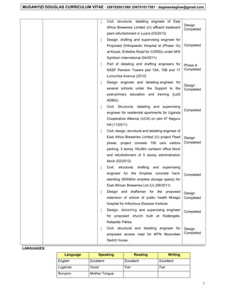 MUGANYIZI DOUGLAS CURRICULUM VITAE  256782001380/ 256701017581  daglassdaglow@gmail.com
3
 Civil, structural, detailing engineer of East
Africa Breweries Limited (U) effluent treatment
plant refurbishment in Luzira (03/2013)
 Design, drafting and supervising engineer for
Proposed Orthopaedic Hospital at (Phase 1b)
at Kisubi, Entebbe Road for CORSU under M/S
Symbion International (04/2011)
 Part of detailing and drafting engineers for
NSSF Pension Towers plot 15A, 15B and 17
Lumumba Avenue (2010)
 Design engineer and detailing engineer for
several schools under the Support to the
post-primary education and training (Lot3
ADBIII).
 Civil, Structural, detailing and supervising
engineer for residential apartments for Uganda
Cooperative Alliance (UCA) on plot 47 Naguru
hill (11/2011)
 Civil, design, structural and detailing engineer of
East Africa Breweries Limited (U) project Pearl
phase; project consists 100 cars visitors
parking, 3 storey 18x38m canteen/ office block
and refurbishment of 5 storey administration
block (02/2012)
 Civil, structural, drafting and supervising
engineer for the Empties concrete hard-
standing (65X60m empties storage space) for
East African Breweries Ltd (U) (09/2011)
 Design and draftsman for the proposed
extension of school of public health Mulago
hospital for Infectious Disease Institute.
 Design, detailing and supervising engineer
for proposed church built at Kadengele,
Kalapata Palisa.
 Civil, structural and detailing engineer for
proposed access road for MTN Mutundwe
Switch house.
Design
Completed
Completed
Phase A
Completed
Design
Completed
Completed
Design
Completed
Completed
Design
Completed
Completed
Design
Completed
LANGUAGES:
Language Speaking Reading Writing
English Excellent Excellent Excellent
Luganda Good Fair Fair
Runyoro Mother Tongue
 