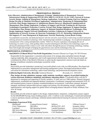 JAMES DYLAN CYPERT, MS, MCSE, MCP, MCT, A+
218 GABLE COURT | BEAUMONT, CA 92223 | 951-377-3911 | JCYPERT9669@GMAIL.COM
PROFESSIONAL PROFILE
Active Directory Administration & Management, Exchange Administration & Management, Network
Infrastructure Design & Engineering (TCP.IP, DNS, DHCP, LAN/WAN, VLAN, VoIP), Network & Systems
Security Design, Auditing & Management, Desktop Applications, Technical Training, End-User Support,
Design, Develop, & Maintain Web-Based Applications, Administration, Monitoring, & Maintaining Data
Networks, Plan, Design, Implement, & Administrate Disaster Recovery, Blackboard Administration &
Management, Plan, Design, Implement, Configure, & Support, and Provide Training for all Classroom
Technologies (Launchport, Projection, Crestron, Extron), Plan, Design, Implement, & Support Desktop
Virtualization, Plan, Design, Implement, Support, & Maintain Simulated Healthcare Technologies, Plan,
Design, Implement, Support Network Globalization Activities, Collaborate & Support University in
Optimization of Network, Systems, & Classroom Technologies (AVS, IT, Marketing, Globalization, Remote
Site Support), IT Asset Management & Deployment, Network Monitoring, System Bench Testing.
Accomplished, resourceful, and dedicated director who has strived to assist faculty in delivering excellent instruction
utilizing advanced simulation technology while maintaining high standards in pedagogy. An exceptional and patient
communicator with a caring and diplomatic manner. With over 20 years experience encouraging the use of
technology in creative ways, while guiding others towards technological self-efficacy this technology expert with
advanced technological skills wishes to now walk with others through the process of learning technology, helping
them find insight and strength in bridging the gap between users and the technologies they use.
PROFESSIONAL EXPERIENCE
SimGHOSTS US-Based 501(c)3 Non-Profit Organization, Executive Director Las Vegas, NV 2015-Present
Responsible for the organization’s consistent achievement of its strategic plans and global mission through
ongoing leadership, daily management, and overall organizational administration. Set the long term goals and
coordinated the efforts of the Board of Directors in achieving the organization's mission to provide hands-on
training in healthcare simulation technologies around the world.
Results
Successfully provide leadership in producing 8 successful global events with over 800 attendees. Developed and
implemented an association management and learning management system. Developed and produced online
curriculum for information technology, audio/visual technology, and professional development courses.
California Baptist University, Riverside Technical Director: Riverside, CA ∙ 2010-2015
Plan, design, develop, administer, manage, audit, maintain, coordinate, support, & provided training for
various classroom, healthcare simulation, and distance education efforts. Coordinated efforts with the IT
department in managing and supporting 42 faculty members, 25 staff, and over 1000 students. Planned, designed,
implemented, coordinated and supported desktop virtualization. Coordinated, integrated and maintained AVS, IT,
and simulated patient systems to produce simulated healthcare environments. Lead efforts, planned, designed,
managed, maintained, and provided end-user support and training. Provide planning, design, configuration,
implementation, and ongoing support for global efforts in bringing distance education to South, Southeast, East
Asia, & Europe.
Results
Successfully provide technical support in the design, implementation, integration, configuration, project support
for the $40,000,000 Nursing Annex building project, with 1.5 million in new technologies. Created and maintained
a concise operations manual, and design, instituted and provided technical training for end-users and university IT
employees.
Technologies Experienced With:
∙ Blackboard
∙ Cisco Telepresence
∙ Lauchport
∙ MS Active Directory
∙ MS Exchange
∙ Crestron/Extron Control
∙ MS Office
∙ MS Operating Systems
∙ Ubuntu Linux
∙ Apple Operating Systems
∙ Infinova
∙ Kb Port ETC, ECC
∙ Laerdal Simulators
∙ Gaumard Simulators
∙ CAE Healthcare
∙ VMware Fusion 5
∙ Symantec Altiris
∙ Faronics Deep Freeze
∙ Nursing CAS
∙ SQL Server
281GABLE COURT | BEAUMONT, CA 92223 | 951.377.3911 | jcypert9669@gmail.com
 