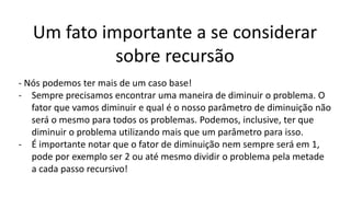 Um fato importante a se considerar
sobre recursão
- Nós podemos ter mais de um caso base!
- Sempre precisamos encontrar uma maneira de diminuir o problema. O
fator que vamos diminuir e qual é o nosso parâmetro de diminuição não
será o mesmo para todos os problemas. Podemos, inclusive, ter que
diminuir o problema utilizando mais que um parâmetro para isso.
- É importante notar que o fator de diminuição nem sempre será em 1,
pode por exemplo ser 2 ou até mesmo dividir o problema pela metade
a cada passo recursivo!
 