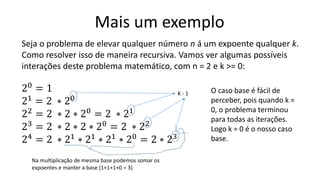 Mais um exemplo
Seja o problema de elevar qualquer número n á um expoente qualquer k.
Como resolver isso de maneira recursiva. Vamos ver algumas possíveis
interações deste problema matemático, com n = 2 e k >= 0:
20
= 1
21
= 2 ∗ 20
22
= 2 ∗ 2 ∗ 20
= 2 ∗ 21
23
= 2 ∗ 2 ∗ 2 ∗ 20
= 2 ∗ 22
24
= 2 ∗ 21
∗ 21
∗ 21
∗ 20
= 2 ∗ 23
Na multiplicação de mesma base podemos somar os
expoentes e manter a base (1+1+1+0 = 3)
K - 1 O caso base é fácil de
perceber, pois quando k =
0, o problema terminou
para todas as iterações.
Logo k = 0 é o nosso caso
base.
 