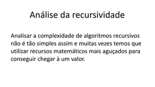 Análise da recursividade
Analisar a complexidade de algoritmos recursivos
não é tão simples assim e muitas vezes temos que
utilizar recursos matemáticos mais aguçados para
conseguir chegar à um valor.
 
