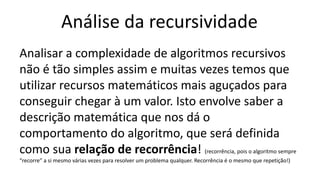 Análise da recursividade
Analisar a complexidade de algoritmos recursivos
não é tão simples assim e muitas vezes temos que
utilizar recursos matemáticos mais aguçados para
conseguir chegar à um valor. Isto envolve saber a
descrição matemática que nos dá o
comportamento do algoritmo, que será definida
como sua relação de recorrência! (recorrência, pois o algoritmo sempre
“recorre” a si mesmo várias vezes para resolver um problema qualquer. Recorrência é o mesmo que repetição!)
 