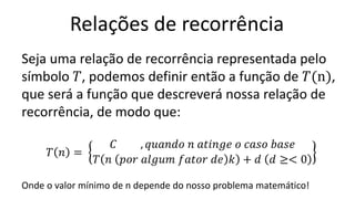 Relações de recorrência
Seja uma relação de recorrência representada pelo
símbolo 𝑇, podemos definir então a função de 𝑇(n),
que será a função que descreverá nossa relação de
recorrência, de modo que:
𝑇 𝑛 =
𝐶 , 𝑞𝑢𝑎𝑛𝑑𝑜 𝑛 𝑎𝑡𝑖𝑛𝑔𝑒 𝑜 𝑐𝑎𝑠𝑜 𝑏𝑎𝑠𝑒
𝑇 𝑛 𝑝𝑜𝑟 𝑎𝑙𝑔𝑢𝑚 𝑓𝑎𝑡𝑜𝑟 𝑑𝑒 𝑘 + 𝑑 𝑑 ≥< 0
Onde o valor mínimo de n depende do nosso problema matemático!
 