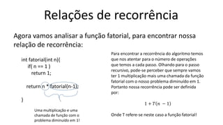 Relações de recorrência
Agora vamos analisar a função fatorial, para encontrar nossa
relação de recorrência:
int fatorial(int n){
if( n == 1 )
return 1;
return n * fatorial(n-1);
}
Para encontrar a recorrência do algoritmo temos
que nos atentar para o número de operações
que temos a cada passo. Olhando para o passo
recursivo, pode-se perceber que sempre vamos
ter 1 multiplicação mais uma chamada da função
fatorial com o nosso problema diminuído em 1.
Portanto nossa recorrência pode ser definida
por:
1 + 𝑇 𝑛 − 1
Onde T refere-se neste caso a função fatorial!
Uma multiplicação e uma
chamada de função com o
problema diminuído em 1!
 