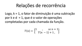 Relações de recorrência
Logo, k = 1, o fator de diminuição é uma subtração
por k e d = 1, que é o valor de operações
completadas por cada chamada da função.
𝑇 𝑛 =
1 , 𝑠𝑒 𝑛 = 1
𝑇 𝑛 − 1 + 1 ,
 