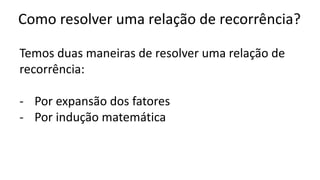 Como resolver uma relação de recorrência?
Temos duas maneiras de resolver uma relação de
recorrência:
- Por expansão dos fatores
- Por indução matemática
 