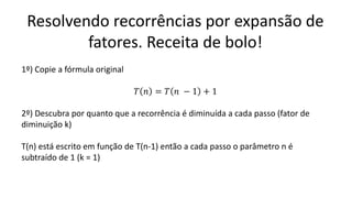 Resolvendo recorrências por expansão de
fatores. Receita de bolo!
1º) Copie a fórmula original
𝑇 𝑛 = 𝑇 𝑛 − 1 + 1
2º) Descubra por quanto que a recorrência é diminuída a cada passo (fator de
diminuição k)
T(n) está escrito em função de T(n-1) então a cada passo o parâmetro n é
subtraído de 1 (k = 1)
 