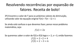 Resolvendo recorrências por expansão de
fatores. Receita de bolo!
3º) Encontre o valor de T para os próximos valores da diminuição,
utilizando valor da equação original T(n) = T(n – 1) + 1
Se ainda está confuso o que devemos fazer, pense nesse problema
matemático, seja:
𝑓 𝑥 = 2𝑥
Se queremos saber o valor de f(2) e f(3) logo x = 2, x = 3, então fazemos:
𝑓 2 = 2 ∗ 2 = 4
𝑓 3 = 2 ∗ 3 = 6
 