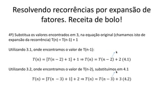 Resolvendo recorrências por expansão de
fatores. Receita de bolo!
4º) Substitua os valores encontrados em 3, na equação original (chamamos isto de
expansão da recorrência) T(n) = T(n-1) + 1
Utilizando 3.1, onde encontramos o valor de T(n-1):
𝑇 𝑛 = 𝑇 𝑛 − 2 + 1 + 1 ⇒ 𝑇 𝑛 = 𝑇 𝑛 − 2 + 2 (4.1)
Utilizando 3.2, onde encontramos o valor de T(n-2), substituímos em 4.1
𝑇 𝑛 = 𝑇 𝑛 − 3 + 1 + 2 ⇒ 𝑇 𝑛 = 𝑇 𝑛 − 3 + 3 (4.2)
k
k
 