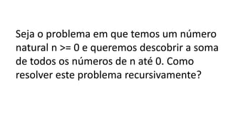 Seja o problema em que temos um número
natural n >= 0 e queremos descobrir a soma
de todos os números de n até 0. Como
resolver este problema recursivamente?
 