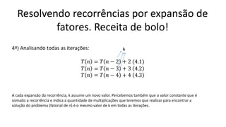 Resolvendo recorrências por expansão de
fatores. Receita de bolo!
4º) Analisando todas as iterações:
𝑇 𝑛 = 𝑇 𝑛 − 2 + 2 (4.1)
𝑇 𝑛 = 𝑇 𝑛 − 3 + 3 4.2
𝑇 𝑛 = 𝑇 𝑛 − 4 + 4 4.3
k
A cada expansão da recorrência, k assume um novo valor. Percebemos também que o valor constante que é
somado a recorrência e indica a quantidade de multiplicações que teremos que realizar para encontrar a
solução do problema (fatorial de n) é o mesmo valor de k em todas as iterações.
 