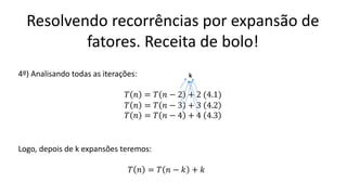 Resolvendo recorrências por expansão de
fatores. Receita de bolo!
4º) Analisando todas as iterações:
𝑇 𝑛 = 𝑇 𝑛 − 2 + 2 (4.1)
𝑇 𝑛 = 𝑇 𝑛 − 3 + 3 4.2
𝑇 𝑛 = 𝑇 𝑛 − 4 + 4 4.3
k
Logo, depois de k expansões teremos:
𝑇 𝑛 = 𝑇 𝑛 − 𝑘 + 𝑘
 