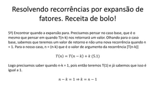 Resolvendo recorrências por expansão de
fatores. Receita de bolo!
5º) Encontrar quando a expansão para. Precisamos pensar no caso base, que é o
mesmo que pensar em quando T(n-k) nos retornará um valor. Olhando para o caso
base, sabemos que teremos um valor de retorno e não uma nova recorrência quando n
= 1. Para o nosso caso, n = (n-k) que é o valor de argumento da recorrência [T(n-k)]
𝑇 𝑛 = 𝑇 𝑛 − 𝑘 + 𝑘 (5.1)
Logo precisamos saber quando n-k = 1, pois então teremos T(1) e já sabemos que isso é
igual a 1.
𝑛 − 𝑘 = 1 ⇒ 𝑘 = 𝑛 − 1
 
