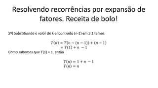 Resolvendo recorrências por expansão de
fatores. Receita de bolo!
5º) Substituindo o valor de k encontrado (n-1) em 5.1 temos
𝑇 𝑛 = 𝑇 𝑛 − (𝑛 − 1) + 𝑛 − 1
= 𝑇 1 + 𝑛 − 1
Como sabemos que T(1) = 1, então
𝑇 𝑛 = 1 + 𝑛 − 1
𝑇 𝑛 = 𝑛
 