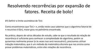 Resolvendo recorrências por expansão de
fatores. Receita de bolo!
6º) Definir o limite assintótico de T(n)
Como encontramos que T(n) = n, então neste caso sabemos que o algoritmo fatorial de
n recursivo é O(n), maior grau no polinômio encontrado.
Na prática, depois de várias décadas de estudo, sabe-se que o resultado da relação de
recorrência é suficiente para conhecer a complexidade do algoritmo, porém se
quisermos realmente provar (e às vezes isso será necessário!), precisamos utilizar
indução matemática, que é um método da matemática discreta que nos ensina como
provar problemas matemáticos, entre eles relações de recorrência.
 