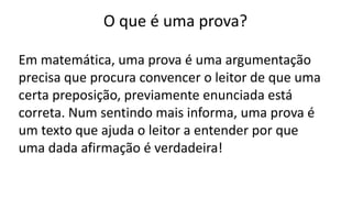 O que é uma prova?
Em matemática, uma prova é uma argumentação
precisa que procura convencer o leitor de que uma
certa preposição, previamente enunciada está
correta. Num sentindo mais informa, uma prova é
um texto que ajuda o leitor a entender por que
uma dada afirmação é verdadeira!
 