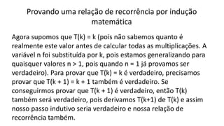Provando uma relação de recorrência por indução
matemática
Agora supomos que T(k) = k (pois não sabemos quanto é
realmente este valor antes de calcular todas as multiplicações. A
variável n foi substituída por k, pois estamos generalizando para
quaisquer valores n > 1, pois quando n = 1 já provamos ser
verdadeiro). Para provar que T(k) = k é verdadeiro, precisamos
provar que T(k + 1) = k + 1 também é verdadeiro. Se
conseguirmos provar que T(k + 1) é verdadeiro, então T(k)
também será verdadeiro, pois derivamos T(k+1) de T(k) e assim
nosso passo indutivo seria verdadeiro e nossa relação de
recorrência também.
 