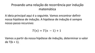 Provando uma relação de recorrência por indução
matemática
A ideia principal aqui é a seguinte. Vamos encontrar definir
nossa hipótese de indução. A hipótese de indução é sempre
nosso passo recursivo:
𝑇 𝑛 = 𝑇 𝑛 − 1 + 1
Vamos a partir da nossa hipótese de indução, determinar o valor
de T(k + 1).
 