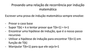 Provando uma relação de recorrência por indução
matemática
Escrever uma prova de indução matemática sempre envolve:
- Provar o caso base
- Supor T(k) = k e tentar provar que T(k+1) = k+1
- Encontrar uma hipótese de indução, que é o nosso passo
recursivo
- Utilizar a hipótese de indução para encontrar T(k+1) em
função de T(k)
- Manipular T(k+1) para que ele seja k+1
 