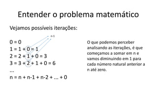 Entender o problema matemático
Vejamos possíveis iterações:
0 = 0
1 = 1 + 0 = 1
2 = 2 + 1 + 0 = 3
3 = 3 + 2 + 1 + 0 = 6
...
n = n + n-1 + n-2 + ... + 0
O que podemos perceber
analisando as iterações, é que
começamos a somar em n e
vamos diminuindo em 1 para
cada número natural anterior a
n até zero.
n-1
 