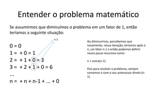Entender o problema matemático
Se assumirmos que diminuímos o problema em um fator de 1, então
teríamos a seguinte situação:
0 = 0
1 = + 0 = 1
2 = + 1 + 0 = 3
3 = + 2 + 1 + 0 = 6
...
n = + n + n-1 + ... + 0
Ao diminuirmos, percebemos que
novamente, nessa iteração, teríamos após o
n, um fator n-1 e então podemos definir
nosso passo recursivo como:
n + soma(n-1)
Pois para resolver o problema, sempre
somamos n com o seu antecessor direto (n-
1).
n-1
 