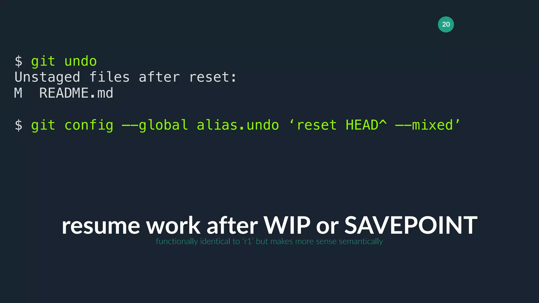 20
resume work after WIP or SAVEPOINT
$ git undo
Unstaged files after reset:
M README.md
$ git config —-global alias.undo ‘reset HEAD^ —-mixed’
functionally identical to ‘r1’ but makes more sense semantically
 