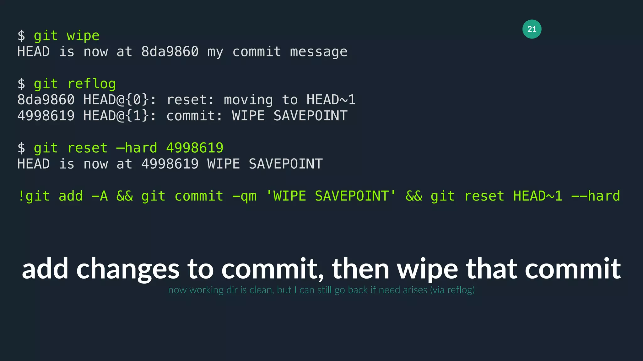 21
add changes to commit, then wipe that commit
$ git wipe
HEAD is now at 8da9860 my commit message
$ git reflog
8da9860 HEAD@{0}: reset: moving to HEAD~1
4998619 HEAD@{1}: commit: WIPE SAVEPOINT
$ git reset —hard 4998619
HEAD is now at 4998619 WIPE SAVEPOINT
!git add -A && git commit -qm 'WIPE SAVEPOINT' && git reset HEAD~1 --hard
now working dir is clean, but I can still go back if need arises (via reflog)
 