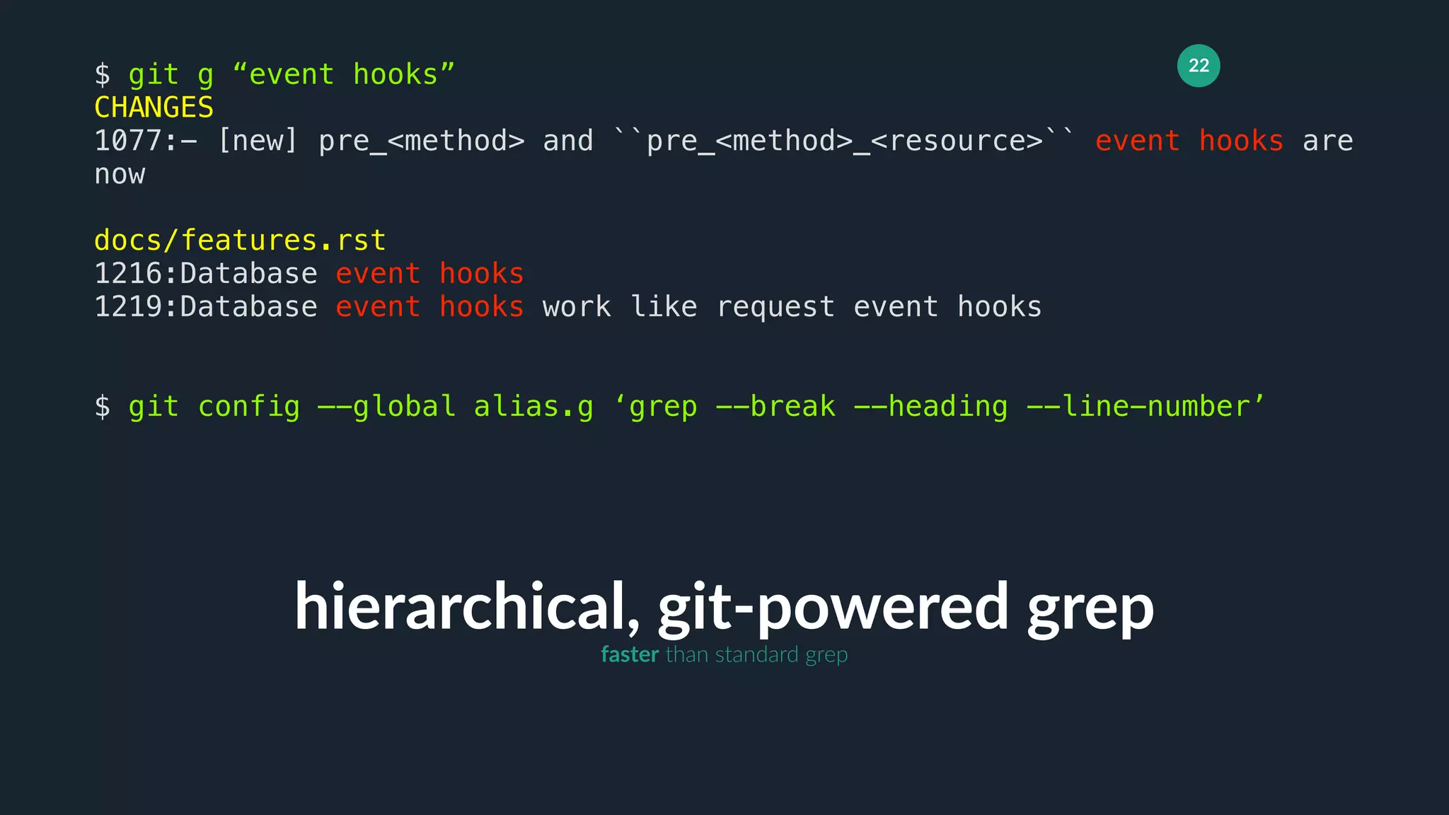 22
hierarchical, git-powered grep
$ git g “event hooks”
CHANGES
1077:- [new] pre_<method> and ``pre_<method>_<resource>`` event hooks are
now
docs/features.rst
1216:Database event hooks
1219:Database event hooks work like request event hooks
$ git config —-global alias.g ‘grep --break --heading --line-number’
faster than standard grep
 