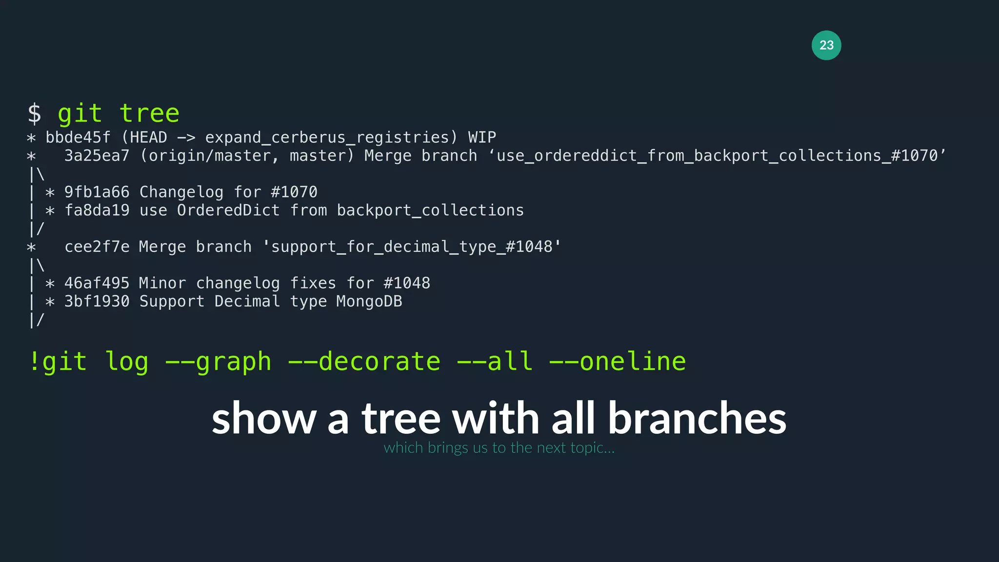 23
show a tree with all branches
$ git tree
* bbde45f (HEAD -> expand_cerberus_registries) WIP
* 3a25ea7 (origin/master, master) Merge branch ‘use_ordereddict_from_backport_collections_#1070’
|
| * 9fb1a66 Changelog for #1070
| * fa8da19 use OrderedDict from backport_collections
|/
* cee2f7e Merge branch 'support_for_decimal_type_#1048'
|
| * 46af495 Minor changelog fixes for #1048
| * 3bf1930 Support Decimal type MongoDB
|/
!git log --graph --decorate --all --oneline
which brings us to the next topic…
 