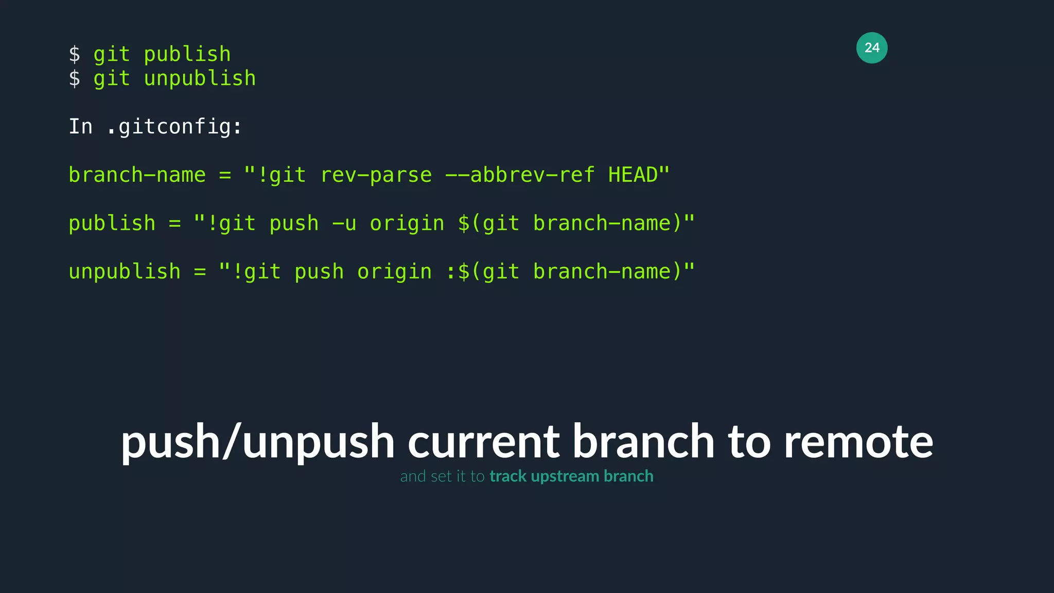 24
push/unpush current branch to remote
$ git publish
$ git unpublish
In .gitconfig:
branch-name = "!git rev-parse --abbrev-ref HEAD"
publish = "!git push -u origin $(git branch-name)"
unpublish = "!git push origin :$(git branch-name)"
and set it to track upstream branch
 