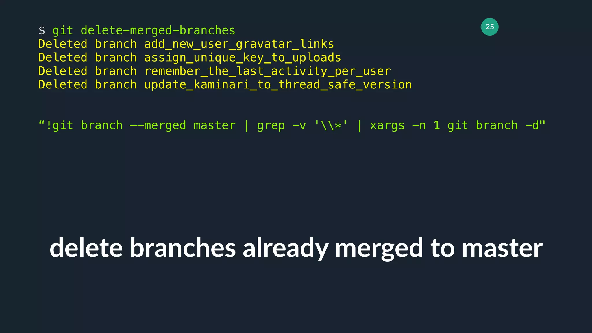 25
delete branches already merged to master
$ git delete-merged-branches
Deleted branch add_new_user_gravatar_links
Deleted branch assign_unique_key_to_uploads
Deleted branch remember_the_last_activity_per_user
Deleted branch update_kaminari_to_thread_safe_version
“!git branch —-merged master | grep -v '*' | xargs -n 1 git branch -d"
 