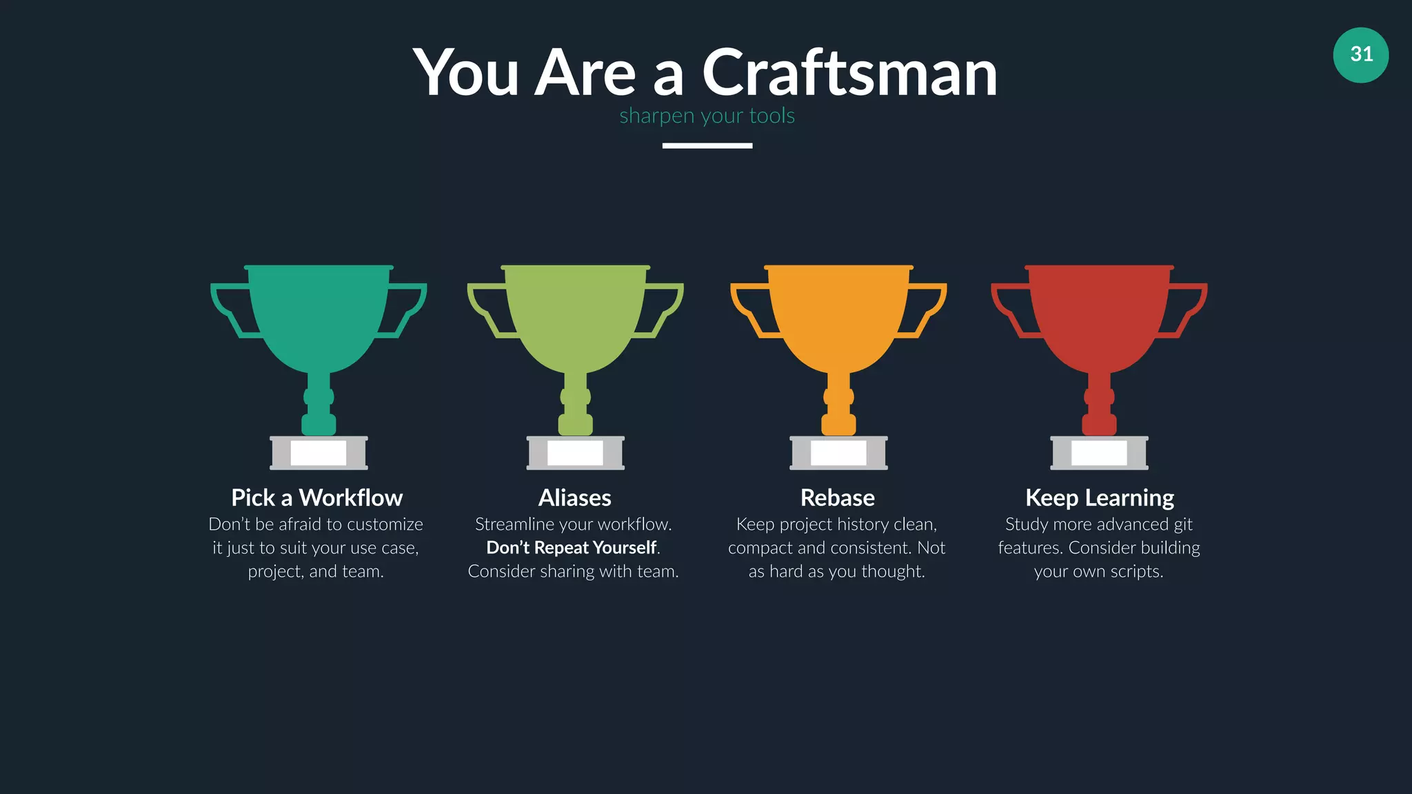31
Aliases
Streamline your workflow.
Don’t Repeat Yourself.
Consider sharing with team.
Rebase
Keep project history clean,
compact and consistent. Not
as hard as you thought.
Keep Learning
Study more advanced git
features. Consider building
your own scripts.
Pick a Workflow
Don’t be afraid to customize
it just to suit your use case,
project, and team.
You Are a Craftsmansharpen your tools
 