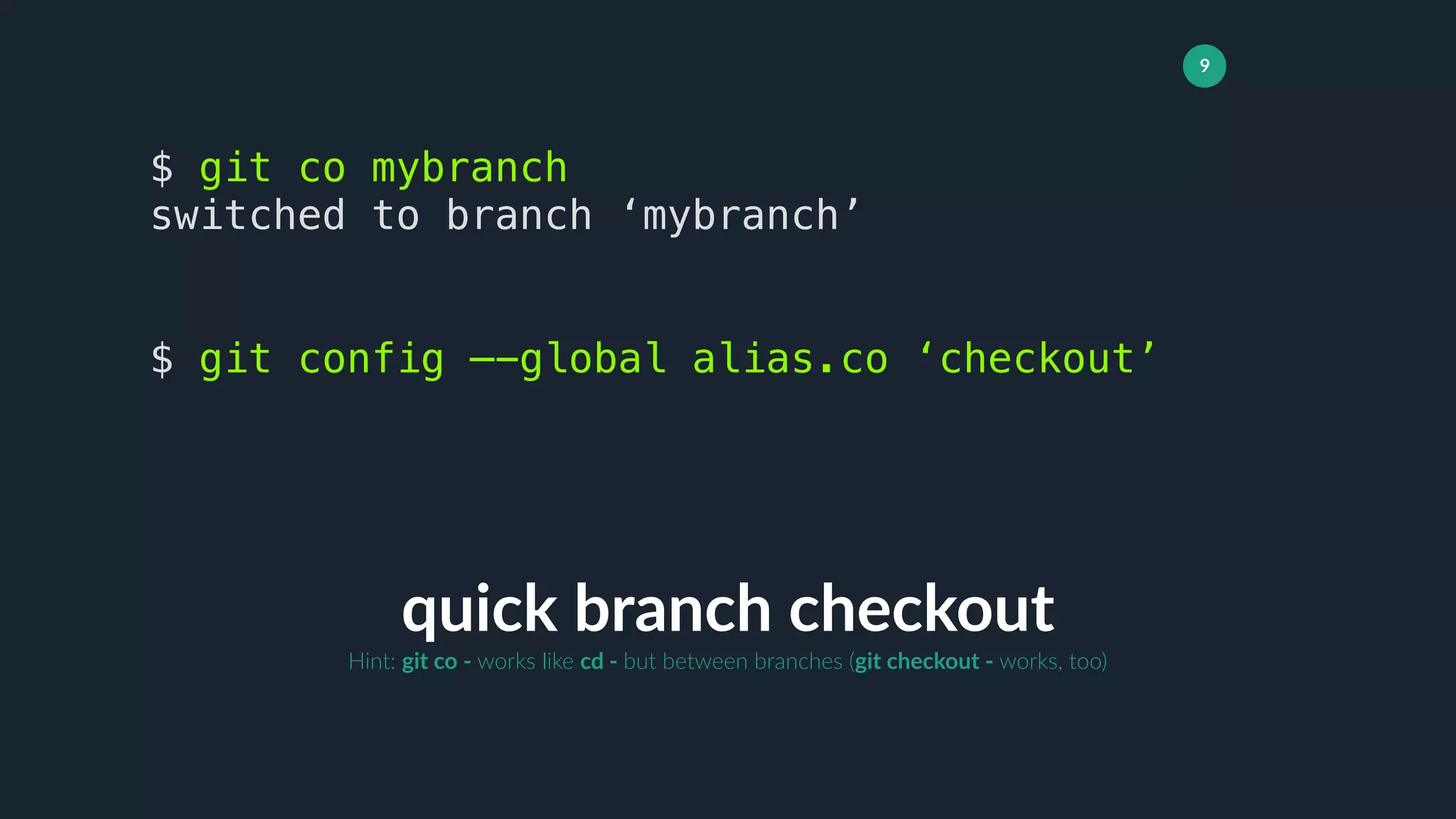9
quick branch checkout
$ git co mybranch
switched to branch ‘mybranch’
$ git config —-global alias.co ‘checkout’
Hint: git co - works like cd - but between branches (git checkout - works, too)
 