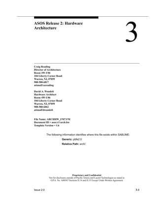 Issue 2.0 3-1
Proprietary and Confidential
Not for disclosure outside of Pacific Telesis and Lucent Technologies as stated in
G.P.A. No. A00567 Sections II.14 and II.15 Except Under Written Agreement
ASOS Release 2: Hardware
Architecture 3
Craig Reading
Director of Architecture
Room 4W-U06
184 Liberty Corner Road
Warren, NJ, 07059
908-580-6817
attmail!careading
David A. Wandelt
Hardware Architect
Room 4W-U06
184 Liberty Corner Road
Warren, NJ, 07059
908-580-6062
attmail!dwandelt
File Name: ARCHHW_FM7.FM
Document ID = asos:r1:arch:hw
Template Version = 1.6
The following information identifies where this file exists within SABLIME:
Generic: pbfe2.0
Relative Path: arch/
 