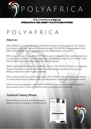 P O L Y A F R I C A (Pty) Ltd
SPECIALISTS IN HIGH DENSITY POLYETHYLENE SYSTEMS
	
P O L Y A F R I C A
About us:	
POLYAFRICA is a newly formed South African company with a combined 30+ years in
the industry at the very highest level internationally. POLYAFRICA are specialists in the
field of High-density polyethylene and the associated pipeline products.
With a reputation for quality POLYAFRICA focuses on supplying high quality products at
a competitive price for the correct application from partners around the world who have
been forefront leaders in their respective markets globally.
With its extensive knowledge of the African market, POLYAFRICA focuses on supplying
Quality Products to Sub-Saharan Africa focusing on most industries including Civil,
Mining, Industrial and the irrigation markets.
With continuing advancements being made, POLYAFRICA with its partners are excited
to continuously bring the latest product developments to Africa from around the world.
With Extensive knowledge in the field POLYAFRICA can provide Technical training for
the process of Butt Fusion and Electro fusion according DVS standards.
Technical Training Offered:
Butt Welding according to DVS Standards
Electro Fusion according to DVS Standards
 