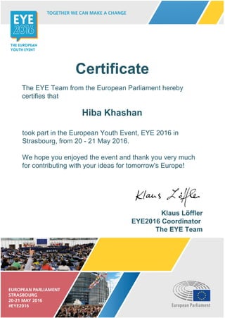 Certificate
The EYE Team from the European Parliament hereby
certifies that
Hiba Khashan
took part in the European Youth Event, EYE 2016 in
Strasbourg, from 20 - 21 May 2016.
We hope you enjoyed the event and thank you very much
for contributing with your ideas for tomorrow's Europe!
Klaus Löffler
EYE2016 Coordinator
The EYE Team
 