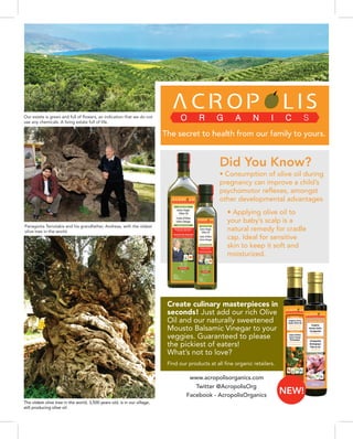 The oldest olive tree in the world, 3,500 years old, is in our village,
still producing olive oil.
• Consumption of olive oil during
pregnancy can improve a child’s
psychomotor reflexes, amongst
other developmental advantages
Create culinary masterpieces in
seconds! Just add our rich Olive
Oil and our naturally sweetened
Mousto Balsamic Vinegar to your
veggies. Guaranteed to please
the pickiest of eaters!
What’s not to love?
• Applying olive oil to
your baby’s scalp is a
natural remedy for cradle
cap. Ideal for sensitive
skin to keep it soft and
moisturized.
Find our products at all fine organic retailers.
www.acropolisorganics.com
Panagiotis Tsiriotakis and his grandfather, Andreas, with the oldest
olive tree in the world.
Our estate is green and full of flowers, an indication that we do not
use any chemicals. A living estate full of life.
Twitter @AcropolisOrg
Facebook - AcropolisOrganics
The secret to health from our family to yours.
Did You Know?
NEW!
 