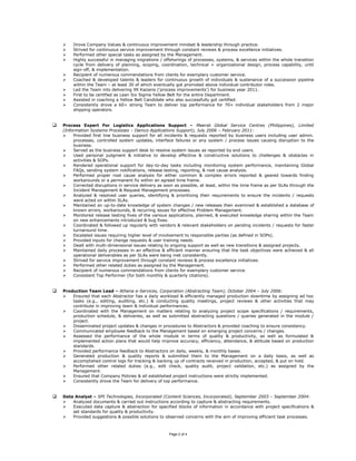  Drove Company Values & continuous improvement mindset & leadership through practice.
 Strived for continuous service improvement through constant reviews & process excellence initiatives.
 Performed other special tasks as assigned by the Management.
 Highly successful in managing migrations / offshorings of processes, systems, & services within the whole transition
cycle from delivery of planning, scoping, coordination, technical + organizational design, process capability, until
sign-off, & implementation.
 Recipient of numerous commendations from clients for exemplary customer service.
 Coached & developed talents & leaders for continuous growth of individuals & sustenance of a succession pipeline
within the Team – at least 30 of which eventually got promoted above individual contributor roles.
 Led the Team into delivering 99 Kaizens (‘process improvements’) for business year 2011.
 First to be certified as Lean Six Sigma Yellow Belt for the entire Department.
 Assisted in coaching a Yellow Belt Candidate who also successfully got certified.
 Consistently drove a 60+ strong Team to deliver top performance for 70+ individual stakeholders from 2 major
shipping operators.
 Process Expert For Logistics Applications Support – Maersk Global Service Centres (Philippines), Limited
(Information Systems Processes – Damco Applications Support), July 2006 – February 2011:
 Provided first line business support for all incidents & requests reported by business users including user admin.
processes, controlled system updates, interface failures or any system / process issues causing disruption to the
business.
 Served as the business support desk to resolve system issues as reported by end users.
 Used personal judgment & initiative to develop effective & constructive solutions to challenges & obstacles in
activities & SOPs.
 Rendered operational support for day-to-day tasks including monitoring system performance, maintaining Global
FAQs, sending system notifications, release testing, reporting, & root cause analysis.
 Performed proper root cause analysis for either common & complex errors reported & geared towards finding
workarounds or a permanent fix within an agreed time frame.
 Corrected disruptions in service delivery as soon as possible, at least, within the time frame as per SLAs through the
Incident Management & Request Management processes.
 Analyzed & resolved user queries, identifying & prioritizing their requirements to ensure the incidents / requests
were acted on within SLAs.
 Maintained an up-to-date knowledge of system changes / new releases then examined & established a database of
known errors, workarounds, & recurring issues for effective Problem Management.
 Monitored release testing fixes of the various applications, planned, & executed knowledge sharing within the Team
on new enhancements introduced & bug fixes.
 Coordinated & followed up regularly with vendors & relevant stakeholders on pending incidents / requests for faster
turnaround time.
 Escalated issues requiring higher level of involvement to responsible parties (as defined in SOPs).
 Provided inputs for change requests & user training needs.
 Dealt with multi-dimensional issues relating to ongoing support as well as new transitions & assigned projects.
 Maintained daily processes in an effective & efficient manner ensuring that the task objectives were achieved & all
operational deliverables as per SLAs were being met consistently.
 Strived for service improvement through constant reviews & process excellence initiatives.
 Performed other related duties as assigned by the Management.
 Recipient of numerous commendations from clients for exemplary customer service.
 Consistent Top Performer (for both monthly & quarterly citations).
 Production Team Lead – Athena e-Services, Corporation (Abstracting Team), October 2004 – July 2006:
 Ensured that each Abstractor has a daily workload & efficiently managed production downtime by assigning ad hoc
tasks (e.g., editing, auditing, etc.) & conducting quality meetings, project reviews & other activities that may
contribute in improving team & individual performances.
 Coordinated with the Management on matters relating to analyzing project scope specifications / requirements,
production schedule, & deliveries, as well as submitted abstracting questions / queries generated in the module /
project.
 Disseminated project updates & changes in procedures to Abstractors & provided coaching to ensure consistency.
 Communicated employee feedback to the Management based on emerging project concerns / changes.
 Assessed the performance of the whole module in terms of quality & productivity, as well as formulated &
implemented action plans that would help improve accuracy, efficiency, attendance, & attitude based on production
standards.
 Provided performance feedback to Abstractors on daily, weekly, & monthly bases.
 Generated production & quality reports & submitted them to the Management on a daily basis, as well as
accomplished control logs for tracking & backing up of contracts received in production, accepted, & put on hold.
 Performed other related duties (e.g., edit check, quality audit, project validation, etc.) as assigned by the
Management.
 Ensured that Company Policies & all established project instructions were strictly implemented.
 Consistently drove the Team for delivery of top performance.
 Data Analyst – SPI Technologies, Incorporated (Content Sciences, Incorporated), September 2003 – September 2004:
 Analyzed documents & carried out instructions according to capture & abstracting requirements.
 Executed data capture & abstraction for specified blocks of information in accordance with project specifications &
set standards for quality & productivity.
 Provided suggestions & possible solutions to observed concerns with the aim of improving efficient task processes.
Page 2 of 4
 