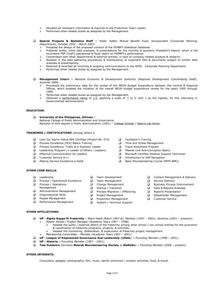  Elevated all necessary information & inquiries to the Production Team Leader.
 Performed other related duties as assigned by the Management.
 Special Projects & Statistics Staff – Public Safety Mutual Benefit Fund, Incorporated (Corporate Planning
Department), October 2002 – March 2003:
 Prepared the design of the proposed conduct of the PSMBFI Statistical Database.
 Prepared drafts, initial data analyses, & presentations for the monthly & quarterly President’s Report, which is the
incumbent PNP Chief’s operational & fiscal report on PSMBFI’s performance.
 Coordinated with other departments & external entities, in light of company-related projects & research.
 Assisted in the data gathering procedures & maintenance of important files & documents subject to further data
analyses & presentations.
 Received & recorded all incoming & outgoing communications to the SPSS - Corporate Planning Department.
 Performed other related duties as assigned by the Management.
 Management Intern – National Economic & Development Authority (Regional Development Coordinating Staff),
Summer 2000:
 Processed the preliminary data for the review of the NEDA Budget Expenditure between the Central & Regional
Offices, which enabled the initiation of the overall NEDA budget expenditure review for the years 1995 through
1999.
 Performed other related duties as assigned by the Management.
 Obtained a performance rating of 1.5, applying a scale of ‘1 to 5’ with 1 as the highest, for this internship in
Governmental Administration.
EDUCATION:
 University of the Philippines, Diliman –
National College of Public Administration and Governance:
Bachelor of Arts degree in Public Administration (2001) – College Scholar / Dean’s List Honor.
TRAININGS / CERTIFICATIONS (Among others.):
 Lean Six Sigma Yellow Belt Certified (Project No. 073)
 Process Excellence (PEX) Basics Training
 Process Excellence: Traits of a Systemic Leader
 Leadership Program (+ Leader of Others / Leaders)
 Effective Communication for Leaders
 Customer Service A++
 Making Service Excellence a Habit
 Facilitator's Training
 Time and Stress Management
 Fraud Awareness Program
 Maersk Line Anti-Corruption Basics
 Microsoft Certified Desktop Support Technician
 Introduction to SAP Navigation
 Basic Mountaineering Course (MFPI-BMC)
OTHER CORE SKILLS:
 Leadership
 Process / Operational Excellence
 Process / Operations
Management
 Administrative Management
 Organizational Skills
 People Management
 Performance Management
 Team Development
 Team Management
 Change Management
 Startup / Transition
 Process Migration / Offshoring
 Project Management
 Production Management
 System / Technical Support
 Content Management & Delivery
 Service Delivery
 Business Process Improvement
 Data & Reports Analyses
 Reports Presentation
 Stakeholder Management
 Customer Service
OTHER AFFILIATIONS:
 UP - Sigma Kappa Pi Fraternity – Batch Head (Batch 1997-A); Member (1997 – 2001); Alumnus (2001 – present):
 Master Herald / Project Manager (Academic Years 1997 – 1998).
 Headed the public / external affairs of the fraternity among other school / non-school entities for the promotion
& coordination of fraternity programs, projects, & activities.
 Headed the monitoring, deliberation, & supervision of fraternity project management.
 Membership Committee – Member (Academic Years 1997 – 2001).
 UP - League of Empowered Governance And Leadership (LEGAL) – Founding Member (1998 – 2001).
 UP - Historia – Founding Member (1997 – 2001).
 Tala Outdoors (formerly Maersk Mountaineering Society or MaMoSo) – Founding Member (2006 – present).
OTHER INTERESTS:
Computers, gadgets, photography, film, music, sports (extreme) / outdoor activities, food, & travel.
Page 3 of 4
 