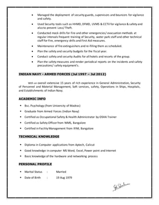  Managed the deployment of security guards, supervisors and bouncers for vigilance
and safety.
 Used Security tools such as HHMD, DFMD, UVMS & CCTV for vigilance & safety and
also to prevent Loss/ Theft.
 Conducted mock drills for Fire and other emergencies/ evacuation methods at
regular intervals frequent training of Security, water park staff and other technical
staff for Fire, emergency drills and First Aid measures.
 Maintenance of fire extinguishers and re-filling them as scheduled.
 Plan the safety and security budgets for the fiscal year.
 Conduct safety and security Audits for all hotels and resorts of the group.
 Plan the safety measures and render periodical reports on the incidents and safety
precautions/ safety equipment’s.
INDIAN NAVY - ARMED FORCES (Jul 1997 – Jul 2012)
With an overall extensive 15 years of rich experience in General Administration, Security
of Personnel and Material Management, Soft services, safety, Operations in Ships, Hospitals,
and Establishments of Indian Navy.
ACADEMIC INFO
 Bsc. Psychology (from University of Madras)
 Graduate from Armed Forces (Indian Navy)
 Certified as Occupational Safety & Health Administrator by OSHA Trainer
 Certified as Safety Officer from NIMS, Bangalore
 Certified in Facility Management from IFIM, Bangalore
TECHNICAL KNOWLEDGE
 Diploma in Computer applications from Aptech, Calicut
 Good knowledge in computer MS Word, Excel, Power point and Internet
 Basic knowledge of the hardware and networking process
PERSONAL PROFILE
 Marital Status : Married
 Date of Birth : 19 Aug 1979
 
