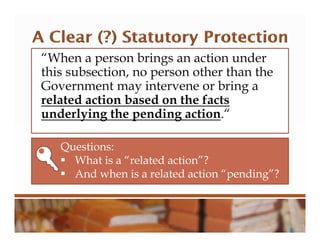 “When a person brings an action under
this subsection, no person other than the
Government may intervene or bring a
related action based on the facts
underlying the pending action.“
Questions:
 What is a “related action”?
 And when is a related action “pending”?
 
