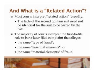  Most courts interpret "related action" broadly.
 The facts of the second qui tam suit need not
be identical for the suit to be barred by the
rule.
 The majority of courts interpret the first-to-file
rule to bar a later-filed complaint that alleges:
 the same "type of fraud";
 the same "essential elements“; or
 the same "material elements" of fraud
 