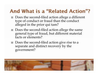  Does the second-filed action allege a different
type of conduct or fraud than the conduct
alleged in the prior qui tam?
 Does the second-filed action allege the same
general type of fraud, but different material
facts or elements?
 Does the second-filed action give rise to a
separate and distinct recovery by the
government?
 