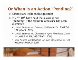  Circuits are split on this question
 4th, 7th, 10th have held that a case is not
“pending” if the earlier related case has been
dismissed
 United States ex rel. Carter v. Halliburton Co., 710 F.3d
171 (4th Cir. 2013)
 United States ex rel. Chovanec v. Apria Healthcare Group
Inc., 606 F.3d 361, 362 (7th Cir. 2010)
 In re Natural Gas Royalties Qui Tam Litigation, 566 F.3d
956, 964 (10th Cir. 2009)
 